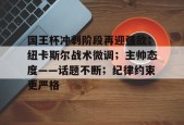 k1体育官网登录-国王杯冲刺阶段再迎强敌；纽卡斯尔战术微调；主帅态度——话题不断；纪律约束更严格